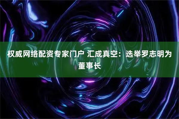 权威网络配资专家门户 汇成真空：选举罗志明为董事长