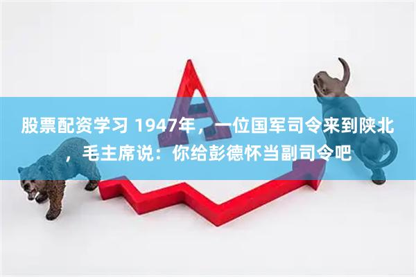 股票配资学习 1947年，一位国军司令来到陕北，毛主席说：你给彭德怀当副司令吧