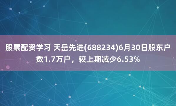 股票配资学习 天岳先进(688234)6月30日股东户数1.7万户，较上期减少6.53%