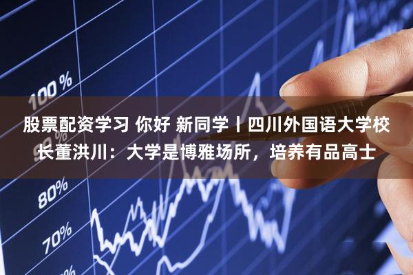 股票配资学习 你好 新同学丨四川外国语大学校长董洪川：大学是博雅场所，培养有品高士