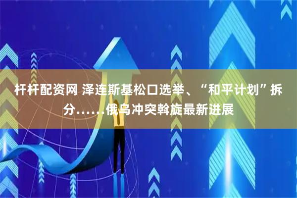 杆杆配资网 泽连斯基松口选举、“和平计划”拆分……俄乌冲突斡旋最新进展