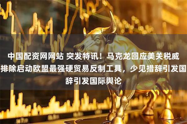中国配资网网站 突发特讯！马克龙回应美关税威胁：不排除启动欧盟最强硬贸易反制工具，少见措辞引发国际舆论