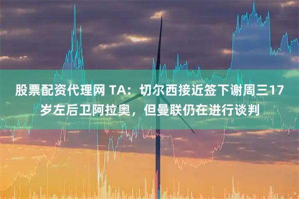 股票配资代理网 TA：切尔西接近签下谢周三17岁左后卫阿拉奥，但曼联仍在进行谈判