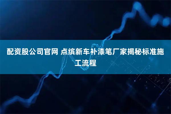 配资股公司官网 点缤新车补漆笔厂家揭秘标准施工流程
