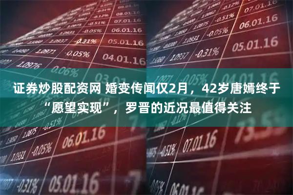 证券炒股配资网 婚变传闻仅2月，42岁唐嫣终于“愿望实现”，罗晋的近况最值得关注
