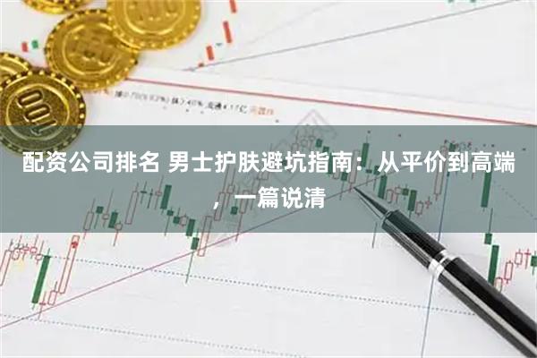 配资公司排名 男士护肤避坑指南：从平价到高端，一篇说清