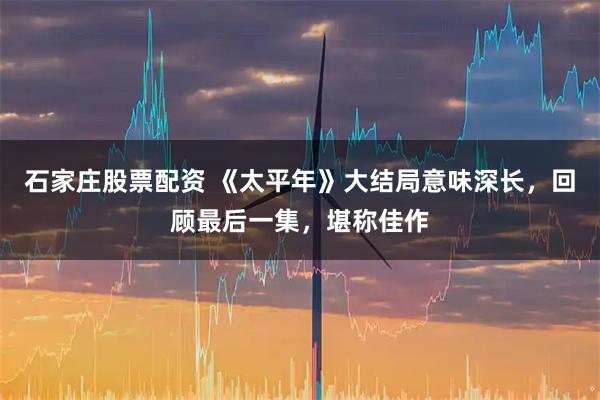 石家庄股票配资 《太平年》大结局意味深长，回顾最后一集，堪称佳作