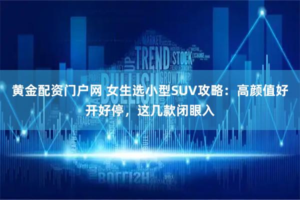 黄金配资门户网 女生选小型SUV攻略：高颜值好开好停，这几款闭眼入