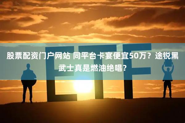 股票配资门户网站 同平台卡宴便宜50万？途锐黑武士真是燃油绝唱？