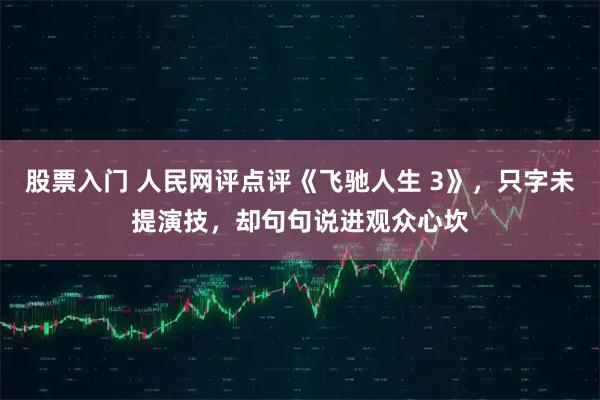 股票入门 人民网评点评《飞驰人生 3》，只字未提演技，却句句说进观众心坎