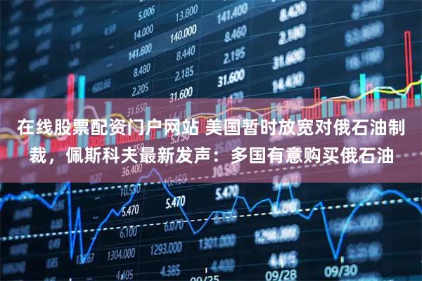 在线股票配资门户网站 美国暂时放宽对俄石油制裁，佩斯科夫最新发声：多国有意购买俄石油