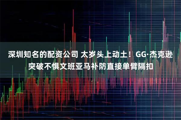 深圳知名的配资公司 太岁头上动土！GG·杰克逊突破不惧文班亚马补防直接单臂隔扣