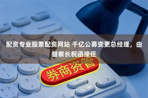 配资专业股票配资网站 千亿公募变更总经理，由督察长祝函接任