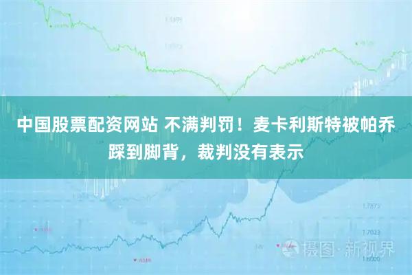 中国股票配资网站 不满判罚！麦卡利斯特被帕乔踩到脚背，裁判没有表示