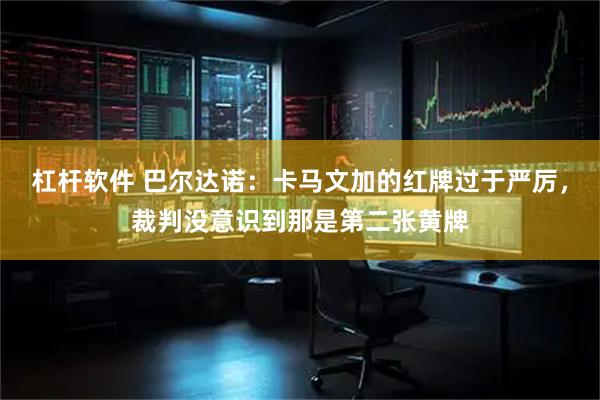 杠杆软件 巴尔达诺：卡马文加的红牌过于严厉，裁判没意识到那是第二张黄牌