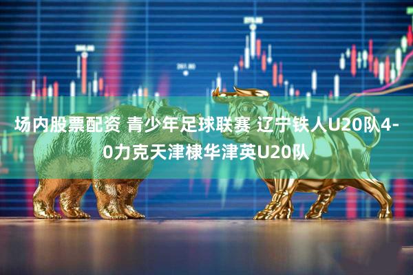 场内股票配资 青少年足球联赛 辽宁铁人U20队4-0力克天津棣华津英U20队