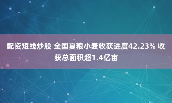 配资短线炒股 全国夏粮小麦收获进度42.23% 收获总面积超1.4亿亩