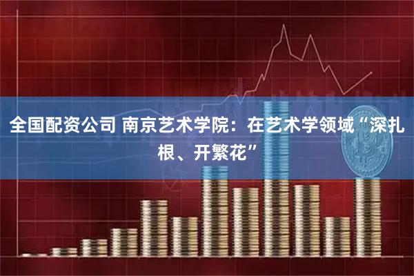全国配资公司 南京艺术学院：在艺术学领域“深扎根、开繁花”
