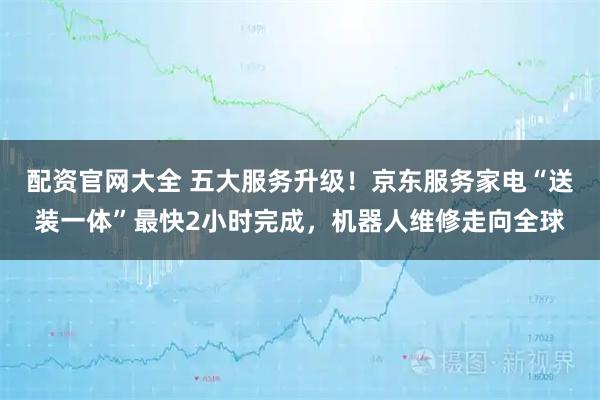 配资官网大全 五大服务升级！京东服务家电“送装一体”最快2小时完成，机器人维修走向全球